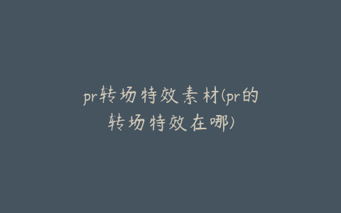 pr转场特效素材(pr的转场特效在哪)