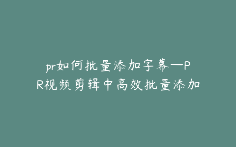 pr如何批量添加字幕—PR视频剪辑中高效批量添加字幕的实用技巧