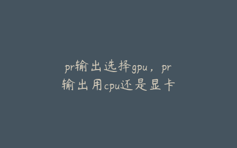 pr输出选择gpu,pr输出用cpu还是显卡