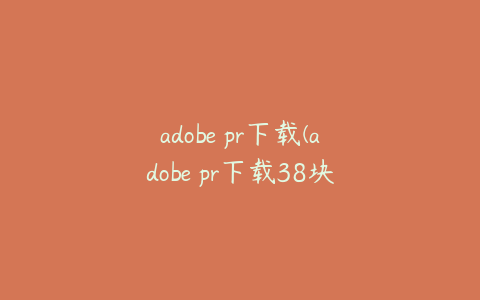 adobe pr下载(adobe pr下载38块钱)