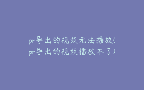pr导出的视频无法播放(pr导出的视频播放不了)