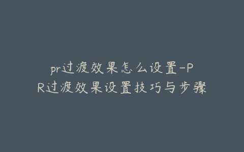 pr过渡效果怎么设置-PR过渡效果设置技巧与步骤详解