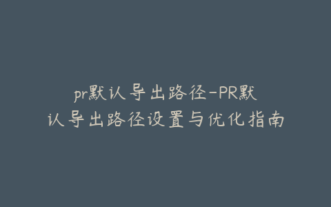 pr默认导出路径-PR默认导出路径设置与优化指南