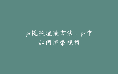 pr视频渲染方法,pr中如何渲染视频