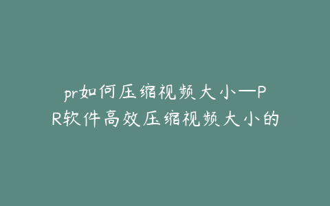 pr如何压缩视频大小—PR软件高效压缩视频大小的实用技巧分享