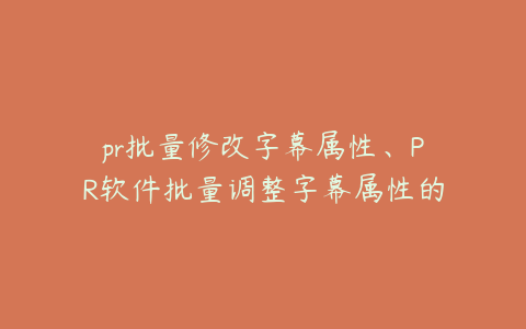 pr批量修改字幕属性、PR软件批量调整字幕属性的高效操作指南