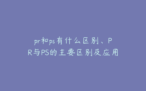 pr和ps有什么区别、PR与PS的主要区别及应用场景解析