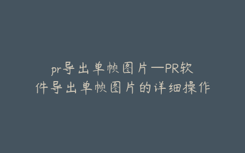 pr导出单帧图片—PR软件导出单帧图片的详细操作指南