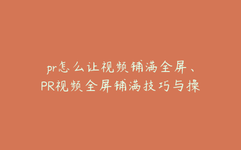 pr怎么让视频铺满全屏、PR视频全屏铺满技巧与操作指南