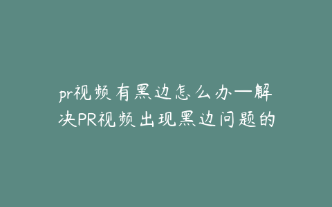 pr视频有黑边怎么办—解决PR视频出现黑边问题的实用方法指南