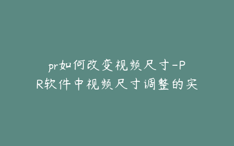pr如何改变视频尺寸-PR软件中视频尺寸调整的实用技巧与方法