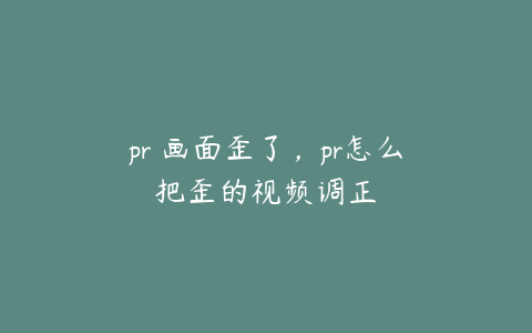 pr 画面歪了,pr怎么把歪的视频调正