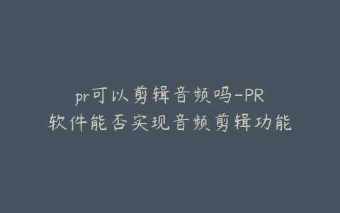 pr可以剪辑音频吗-PR软件能否实现音频剪辑功能探讨