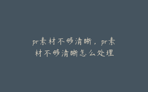 pr素材不够清晰,pr素材不够清晰怎么处理