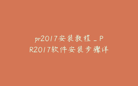 pr2017安装教程_PR2017软件安装步骤详解与操作指南