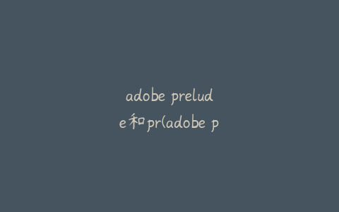 adobe prelude和pr(adobe prelude和pr啥区别)