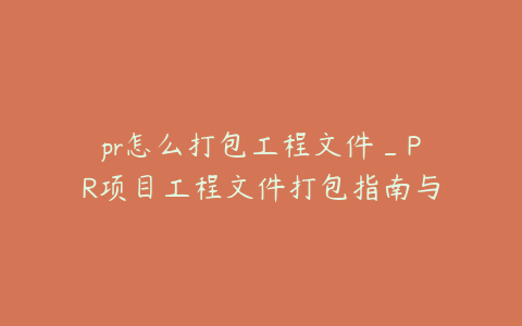 pr怎么打包工程文件_PR项目工程文件打包指南与操作步骤详解