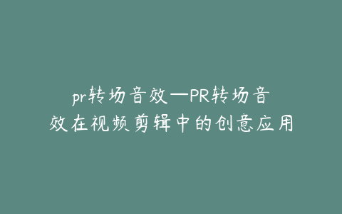 pr转场音效—PR转场音效在视频剪辑中的创意应用与技巧分享