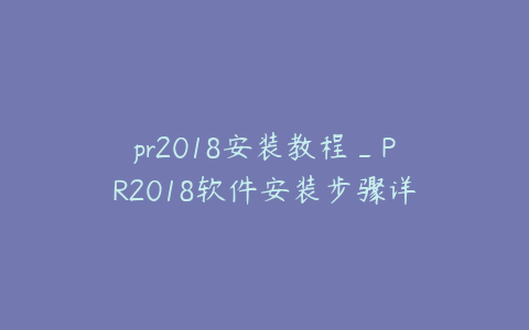 pr2018安装教程_PR2018软件安装步骤详解与操作指南