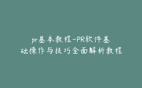 pr基本教程-PR软件基础操作与技巧全面解析教程