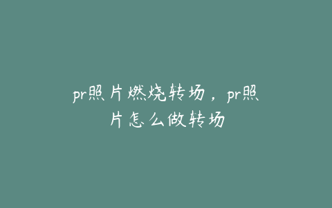pr照片燃烧转场,pr照片怎么做转场