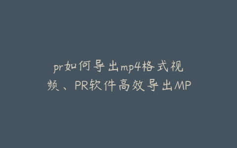 pr如何导出mp4格式视频、PR软件高效导出MP4视频格式的详细操作指南