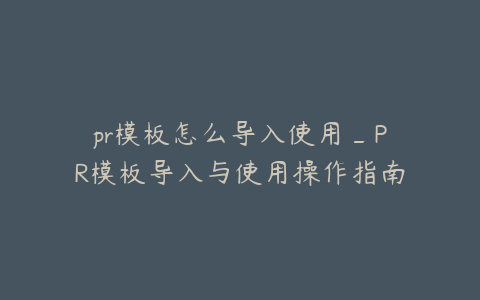 pr模板怎么导入使用_PR模板导入与使用操作指南