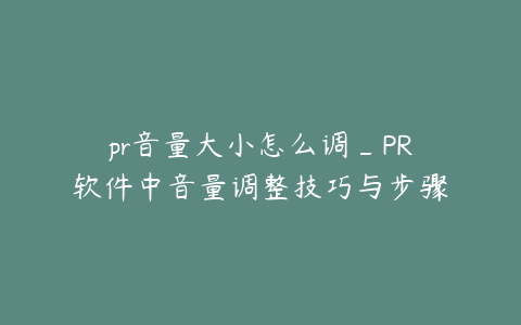 pr音量大小怎么调_PR软件中音量调整技巧与步骤详解