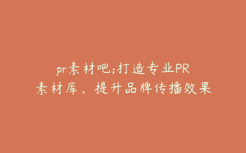 pr素材吧;打造专业PR素材库,提升品牌传播效果