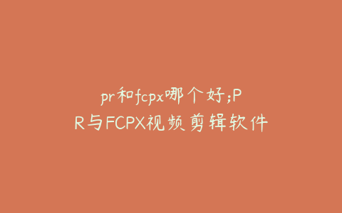 pr和fcpx哪个好;PR与FCPX视频剪辑软件对比分析