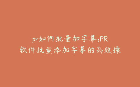 pr如何批量加字幕;PR软件批量添加字幕的高效操作指南
