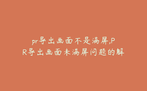 pr导出画面不是满屏,PR导出画面未满屏问题的解决方案与优化技巧