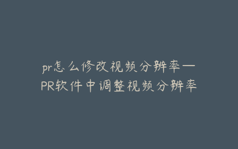 pr怎么修改视频分辨率—PR软件中调整视频分辨率的详细步骤与技巧