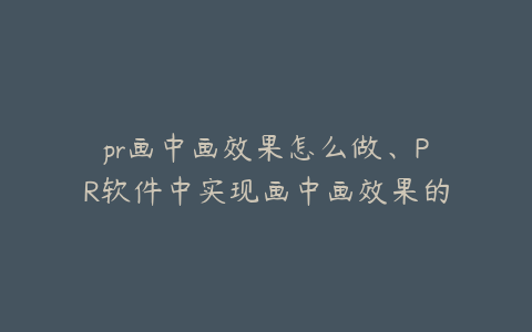 pr画中画效果怎么做、PR软件中实现画中画效果的详细步骤与技巧