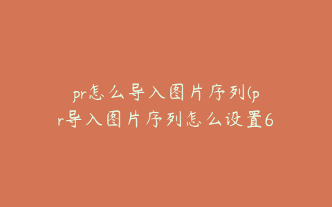 pr怎么导入图片序列(pr导入图片序列怎么设置60帧)
