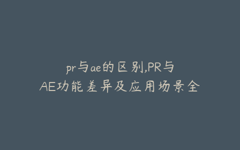 pr与ae的区别,PR与AE功能差异及应用场景全面解析