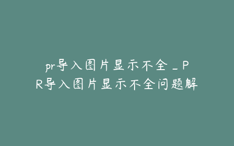 pr导入图片显示不全_PR导入图片显示不全问题解决方案探讨