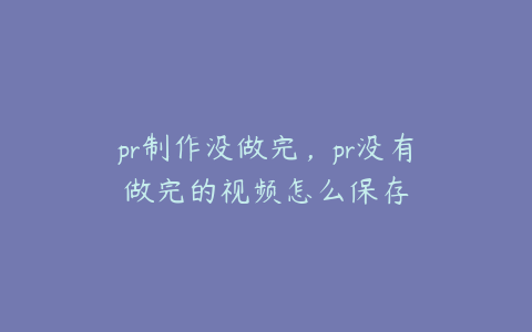 pr制作没做完,pr没有做完的视频怎么保存