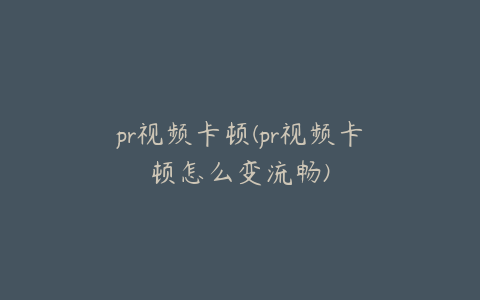 pr视频卡顿(pr视频卡顿怎么变流畅)