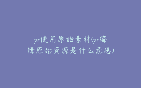 pr使用原始素材(pr编辑原始资源是什么意思)