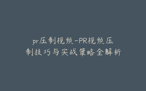 pr压制视频-PR视频压制技巧与实战策略全解析