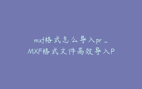 mxf格式怎么导入pr_MXF格式文件高效导入Premiere的详细步骤指南