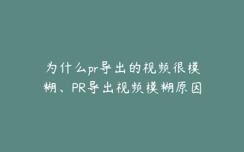 为什么pr导出的视频很模糊、PR导出视频模糊原因及解决方法全解析