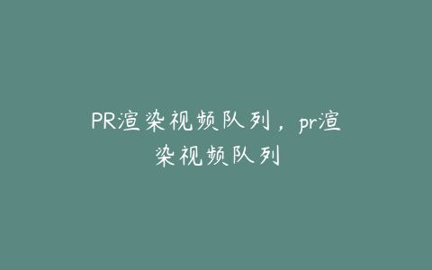 PR渲染视频队列,pr渲染视频队列