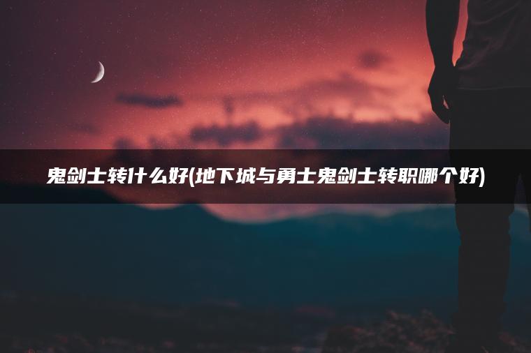 鬼剑士转什么好(地下城与勇士鬼剑士转职哪个好)