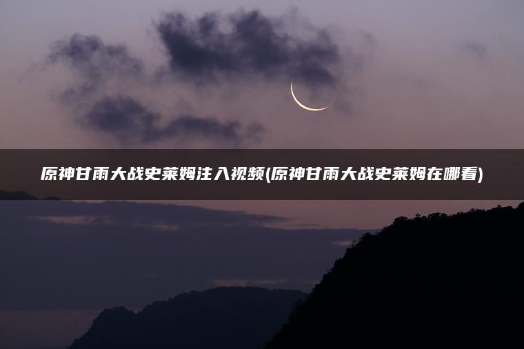 原神甘雨大战史莱姆注入视频(原神甘雨大战史莱姆在哪看)