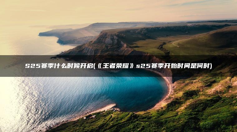 S25赛季什么时候开启(《王者荣耀》s25赛季开始时间是何时)