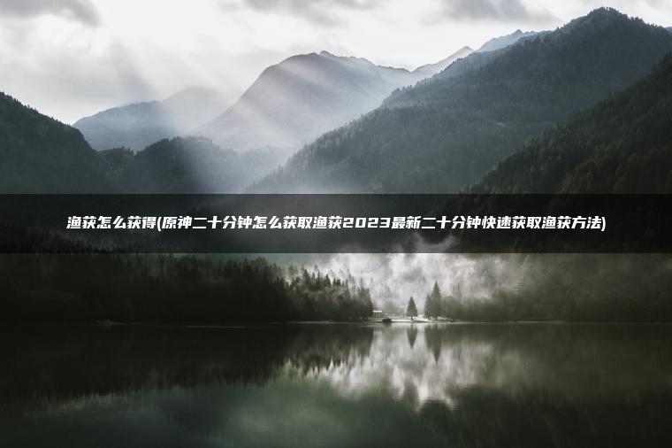 渔获怎么获得(原神二十分钟怎么获取渔获2023最新二十分钟快速获取渔获方法)