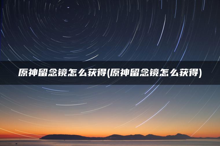 原神留念镜怎么获得(原神留念镜怎么获得)