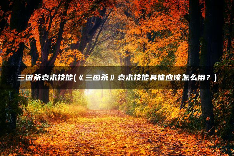 三国杀袁术技能(《三国杀》袁术技能具体应该怎么用？)